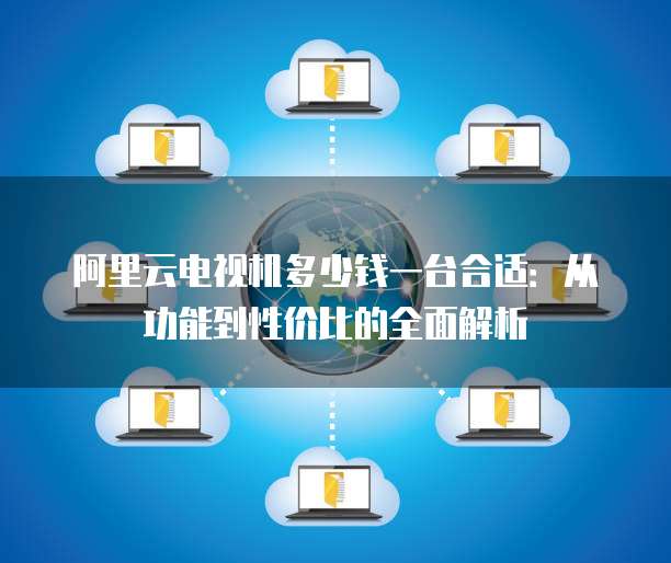 阿里云电视机多少钱一台合适:从功能到性价比的全面解析