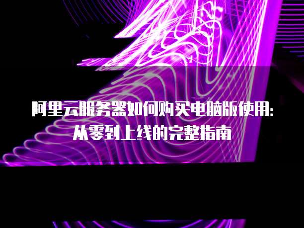阿里云服务器如何购买电脑版使用:从零到上线的完整指南