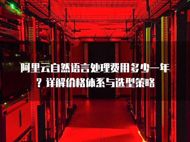 阿里云自然语言处理费用多少一年?详解价格体系与选型策略