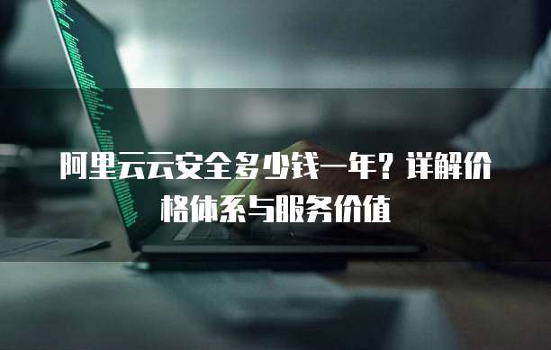 阿里云云安全多少钱一年？详解价格体系与服务价值
