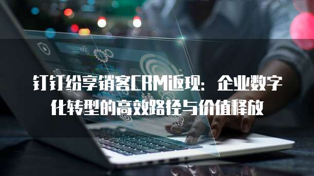 钉钉纷享销客CRM返现：企业数字化转型的高效路径与价值释放