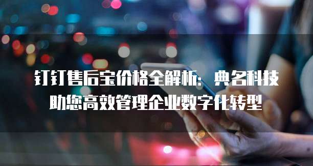 钉钉售后宝价格全解析：典名科技助您高效管理企业数字化转型