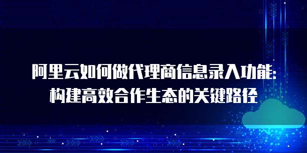 阿里云如何做代理商信息录入功能：构建高效合作生态的关键路径