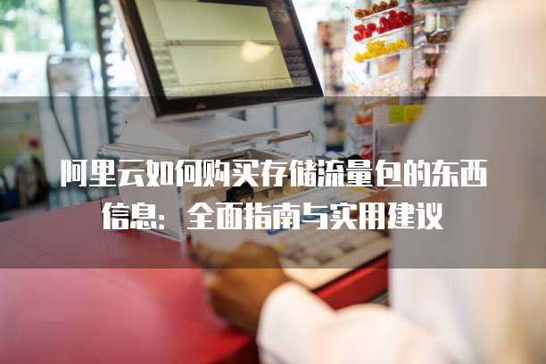 阿里云如何购买存储流量包的东西信息:全面指南与实用建议