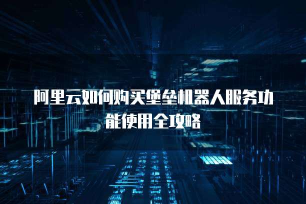 阿里云如何购买堡垒机器人服务功能使用全攻略