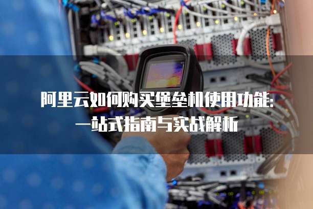 阿里云如何购买堡垒机使用功能:一站式指南与实战解析