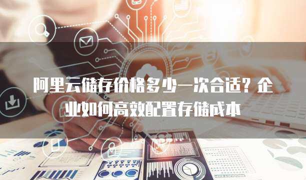 阿里云储存价格多少一次合适?企业如何高效配置存储成本