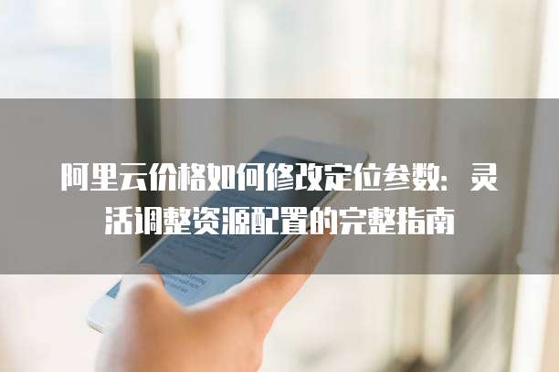 阿里云价格如何修改定位参数:灵活调整资源配置的完整指南