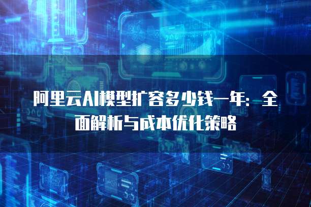 阿里云AI模型扩容多少钱一年:全面解析与成本优化策略