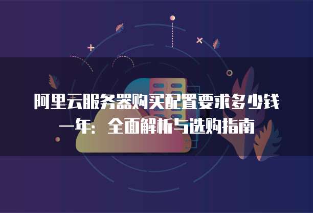 阿里云服务器购买配置要求多少钱一年:全面解析与选购指南