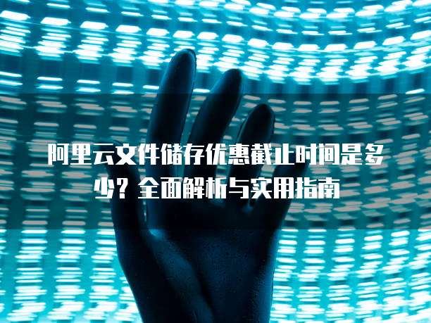 阿里云文件储存优惠截止时间是多少？全面解析与实用指南