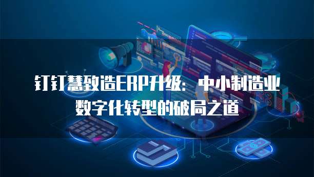 钉钉慧致造ERP升级:中小制造业数字化转型的破局之道
