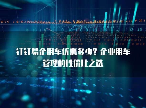 钉钉易企用车优惠多少？企业用车管理的性价比之选