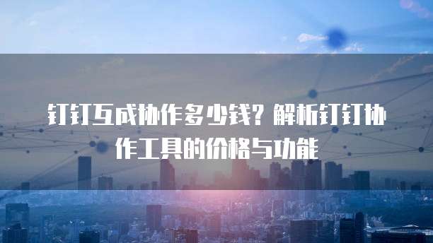 钉钉互成协作多少钱?解析钉钉协作工具的价格与功能