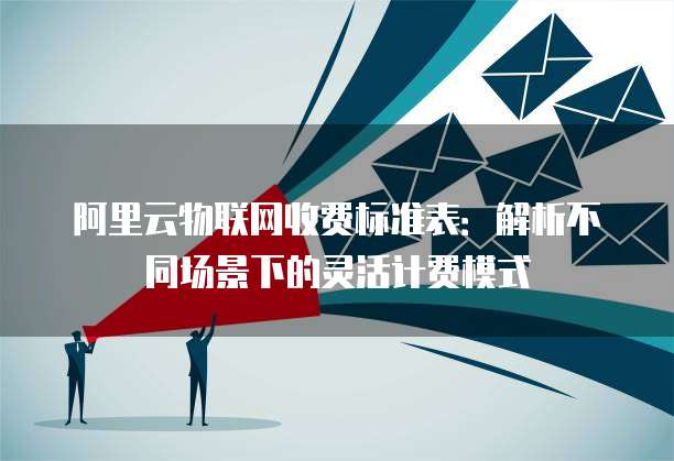 阿里云物联网收费标准表:解析不同场景下的灵活计费模式