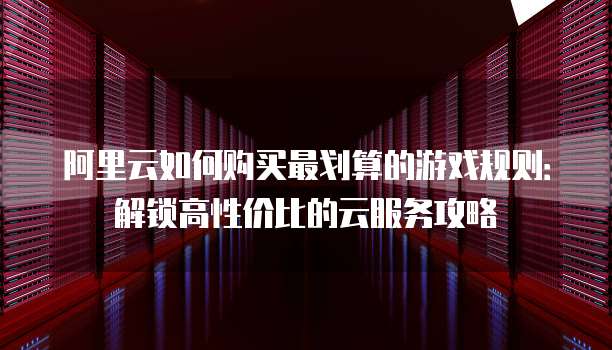 阿里云如何购买最划算的游戏规则：解锁高性价比的云服务攻略