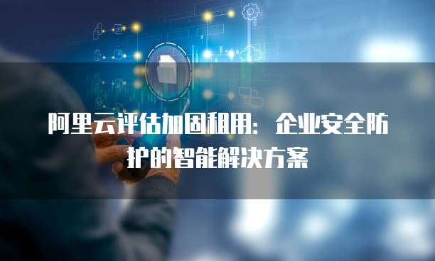 阿里云评估加固租用:企业安全防护的智能解决方案