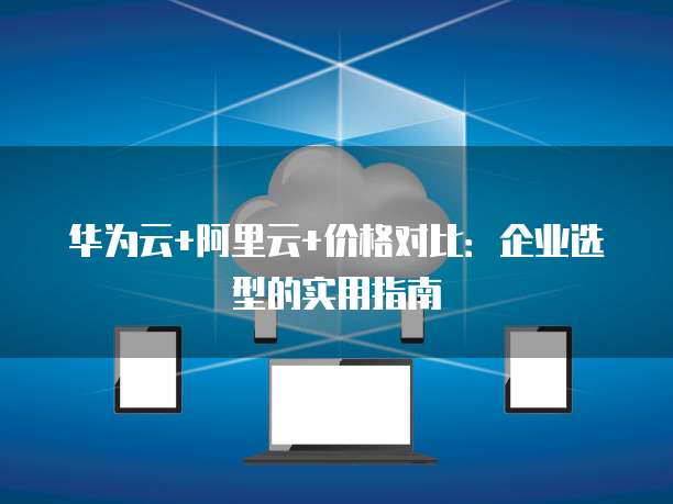 华为云+阿里云+价格对比:企业选型的实用指南
