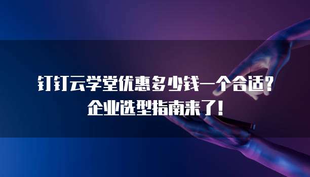 钉钉云学堂优惠多少钱一个合适?企业选型指南来了!