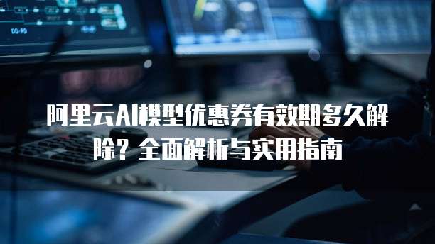 阿里云AI模型优惠券有效期多久解除?全面解析与实用指南