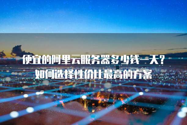 便宜的阿里云服务器多少钱一天?如何选择性价比最高的方案