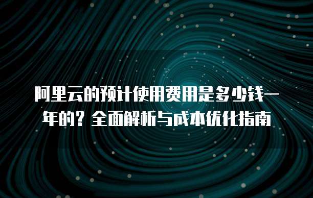 阿里云的预计使用费用是多少钱一年的?全面解析与成本优化指南