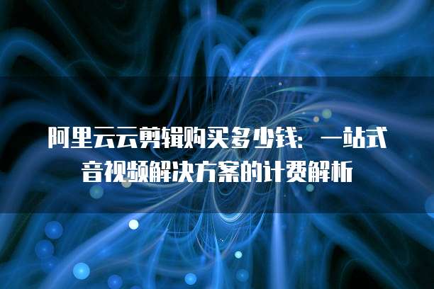 阿里云云剪辑购买多少钱:一站式音视频解决方案的计费解析