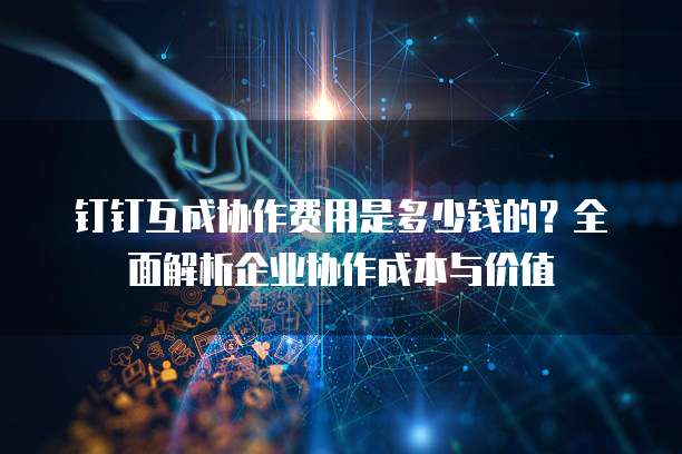 钉钉互成协作费用是多少钱的?全面解析企业协作成本与价值