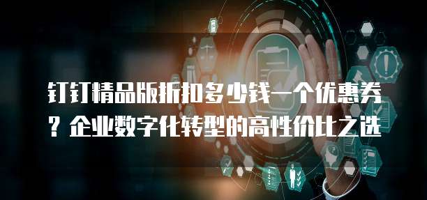钉钉精品版折扣多少钱一个优惠券?企业数字化转型的高性价比之选