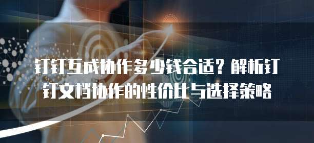 钉钉互成协作多少钱合适?解析钉钉文档协作的性价比与选择策略
