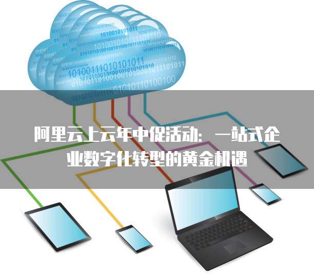 阿里云上云年中促活动:一站式企业数字化转型的黄金机遇