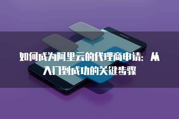 如何成为阿里云的代理商申请:从入门到成功的关键步骤