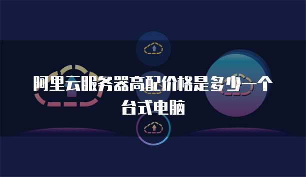 阿里云服务器高配价格是多少一个台式电脑