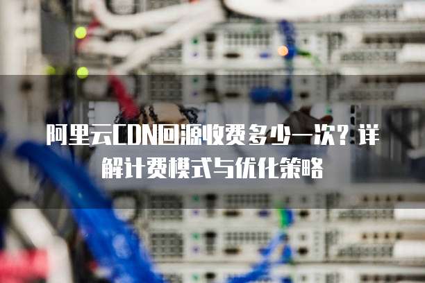 阿里云CDN回源收费多少一次?详解计费模式与优化策略