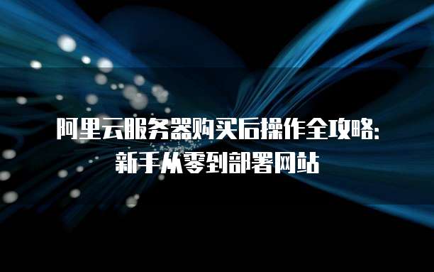 阿里云服务器购买后操作全攻略:新手从零到部署网站