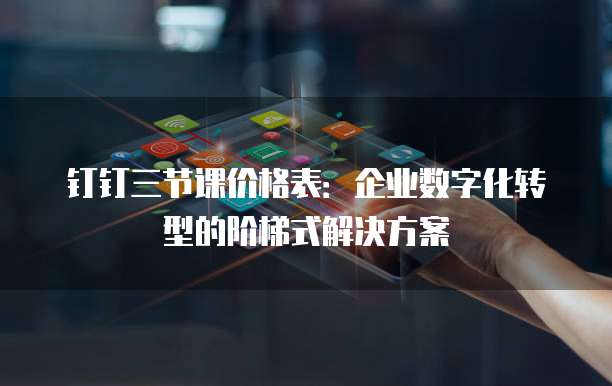 钉钉三节课价格表：企业数字化转型的阶梯式解决方案