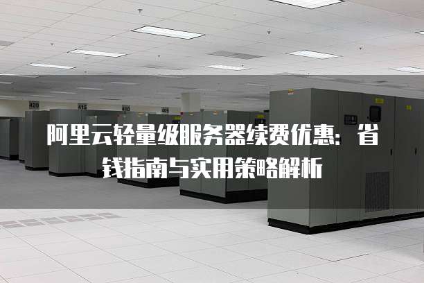 阿里云轻量级服务器续费优惠:省钱指南与实用策略解析