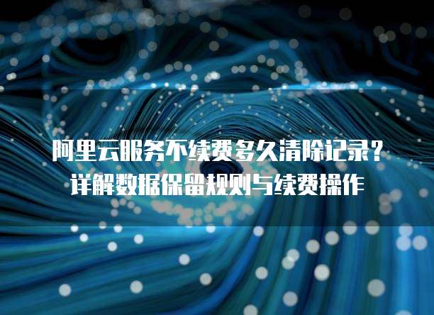 阿里云服务不续费多久清除记录?详解数据保留规则与续费操作