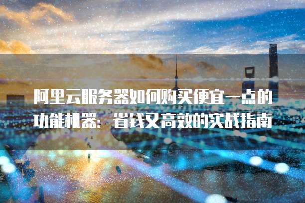 阿里云服务器如何购买便宜一点的功能机器：省钱又高效的实战指南
