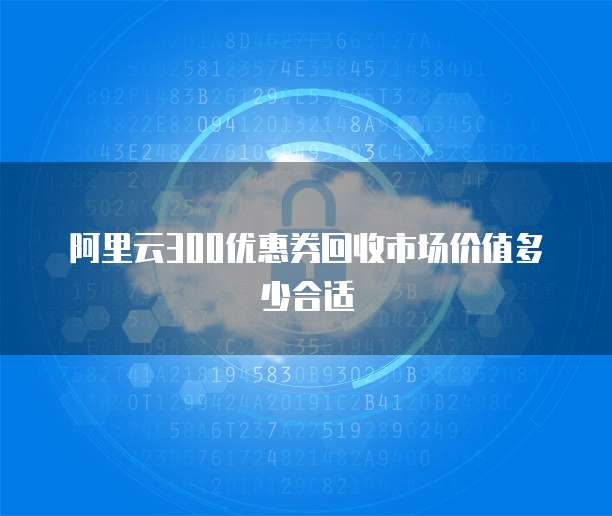 阿里云300优惠券回收市场价值多少合适
