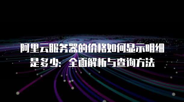 阿里云服务器的价格如何显示明细是多少:全面解析与查询方法