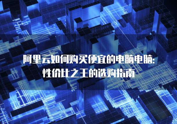阿里云如何购买便宜的电脑电脑:性价比之王的选购指南