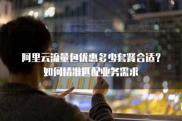 阿里云流量包优惠多少套餐合适？如何精准匹配业务需求