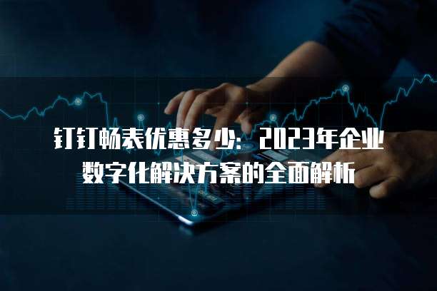 钉钉畅表优惠多少:2023年企业数字化解决方案的全面解析