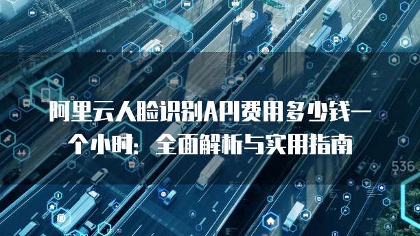 阿里云人脸识别API费用多少钱一个小时:全面解析与实用指南