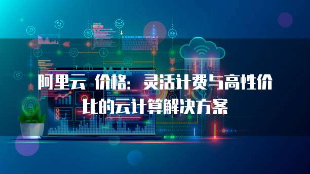 阿里云 价格:灵活计费与高性价比的云计算解决方案