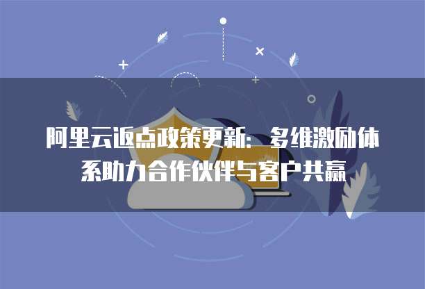阿里云返点政策更新:多维激励体系助力合作伙伴与客户共赢