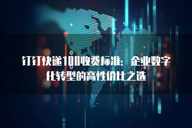 钉钉快递100收费标准：企业数字化转型的高性价比之选