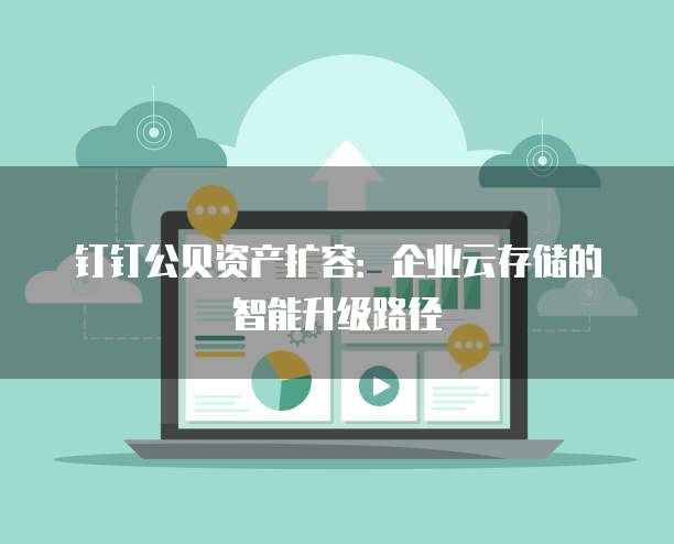 钉钉公贝资产扩容:企业云存储的智能升级路径