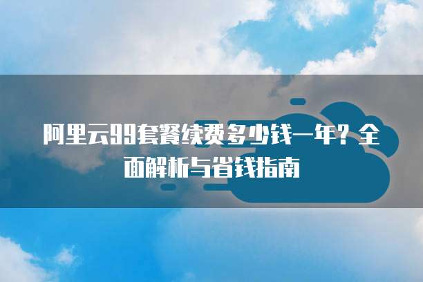 阿里云99套餐续费多少钱一年?全面解析与省钱指南